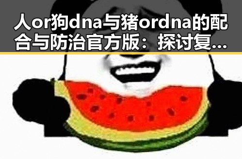 人or狗dna与猪ordna的配合与防治官方版：探讨复杂的基因交互