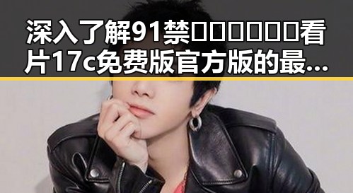 深入了解91禁🍆🍑🔞❌❌❌看片17c免费版官方版的最新发展与使用指南