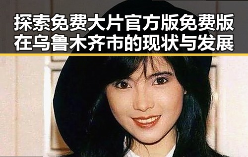 探索免费大片官方版免费版在乌鲁木齐市的现状与发展