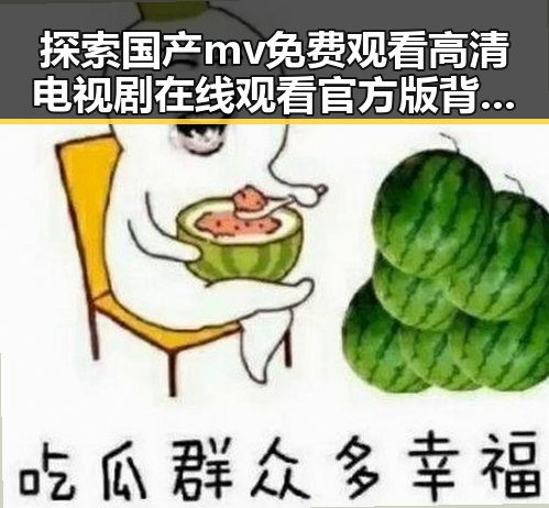 探索国产mv免费观看高清电视剧在线观看官方版背后的娱乐内容与趋势