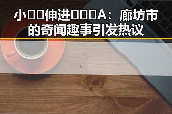 小🐔🐔伸进🈲🔞🔞A：廊坊市的奇闻趣事引发热议