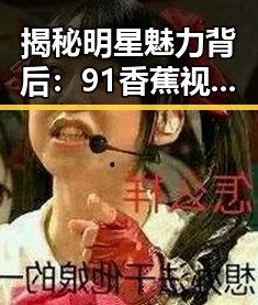 揭秘明星魅力背后:91香蕉视频免费版官方版带你走进资阳市的精彩瞬间