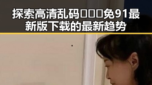 探索高清乱码🔞❌♋免91最新版下载的最新趋势